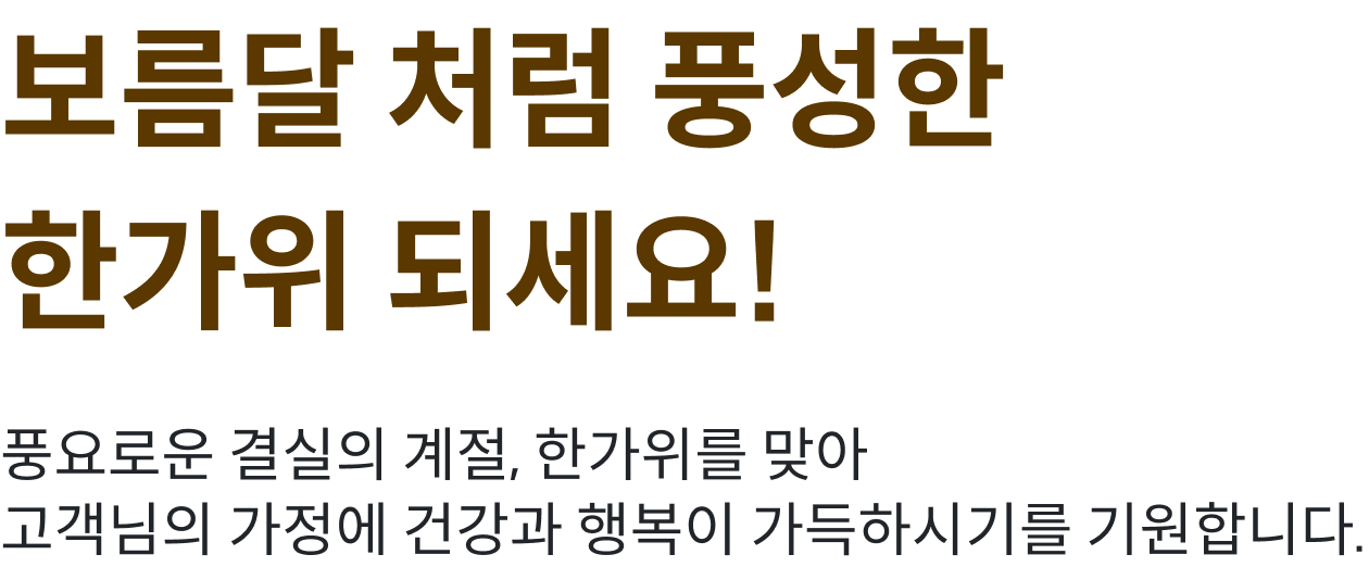 보름달처럼 풍성한 한가위 되세요! 풍요로운 결실의 계절, 한가위를 맞아 고객님의 가정에 건강과 행복이 가득하시기를 기원합니다.