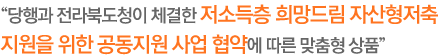 당행과 전라북도청이 체결한 저소득층 희망드림 자산형저축 지원을 위한 공동지원 사업 협약에 따른 맞춤형 상품