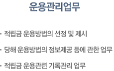 운용관리업무 : 적립금 운용방법의 선정 및 제시, 당해 운용방법의 정보제공등에 관한업무, 적립금 운용관련 기록관리업무